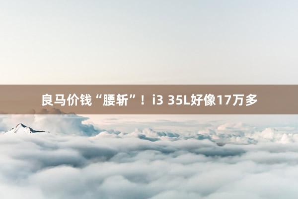 良马价钱“腰斩”！i3 35L好像17万多