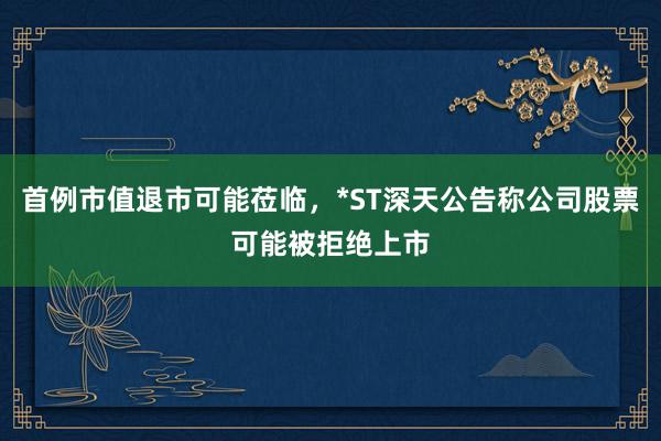 首例市值退市可能莅临，*ST深天公告称公司股票可能被拒绝上市