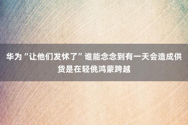 华为“让他们发怵了”谁能念念到有一天会造成供货是在轻佻鸿蒙跨越