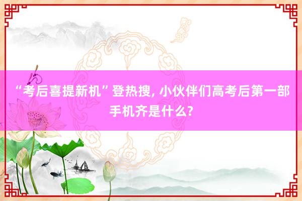 “考后喜提新机”登热搜, 小伙伴们高考后第一部手机齐是什么?