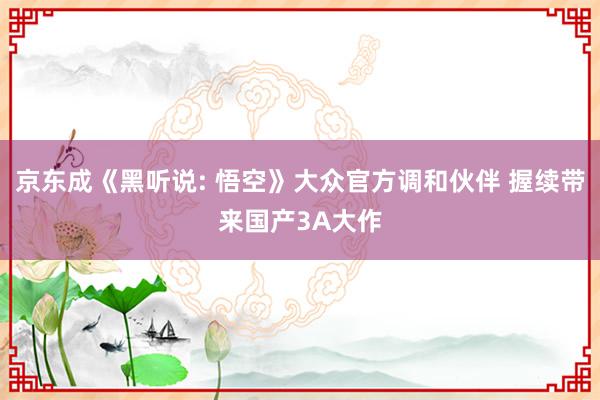 京东成《黑听说: 悟空》大众官方调和伙伴 握续带来国产3A大作