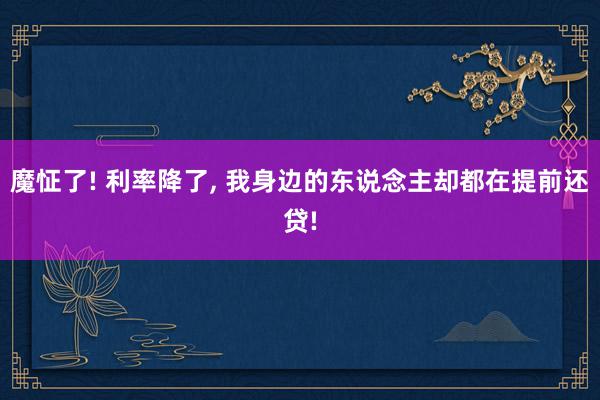 魔怔了! 利率降了, 我身边的东说念主却都在提前还贷!