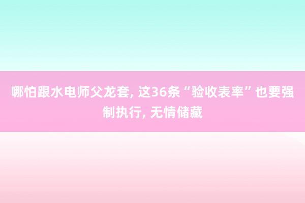 哪怕跟水电师父龙套, 这36条“验收表率”也要强制执行, 无情储藏