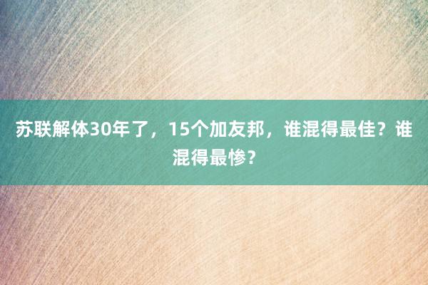 苏联解体30年了，15个加友邦，谁混得最佳？谁混得最惨？