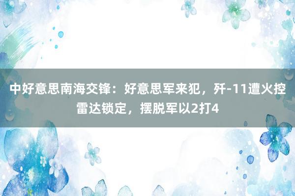 中好意思南海交锋：好意思军来犯，歼-11遭火控雷达锁定，摆脱军以2打4