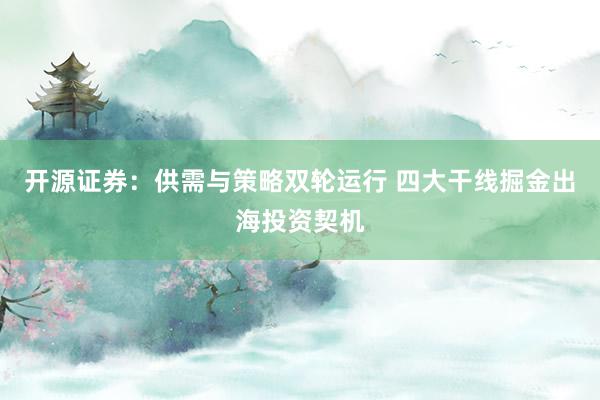 开源证券：供需与策略双轮运行 四大干线掘金出海投资契机