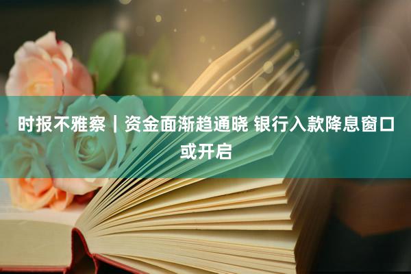 时报不雅察｜资金面渐趋通晓 银行入款降息窗口或开启