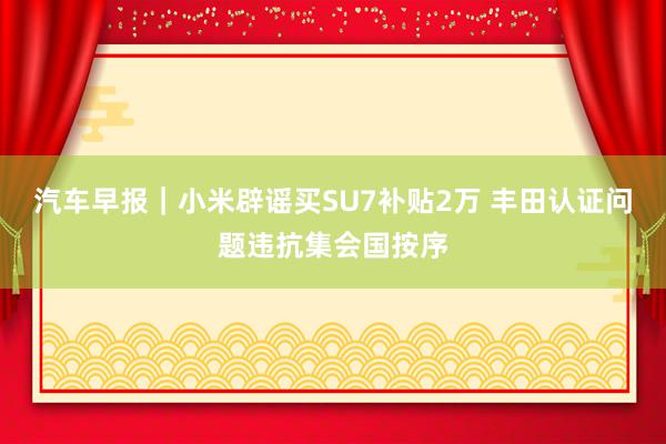 汽车早报｜小米辟谣买SU7补贴2万 丰田认证问题违抗集会国按序