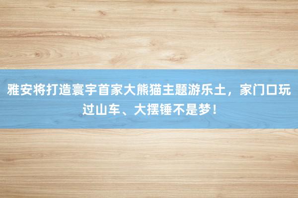 雅安将打造寰宇首家大熊猫主题游乐土，家门口玩过山车、大摆锤不是梦！