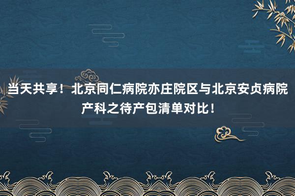 当天共享！北京同仁病院亦庄院区与北京安贞病院产科之待产包清单对比！