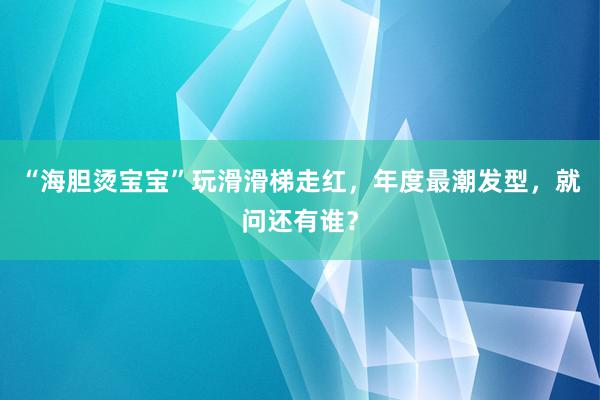 “海胆烫宝宝”玩滑滑梯走红，年度最潮发型，就问还有谁？