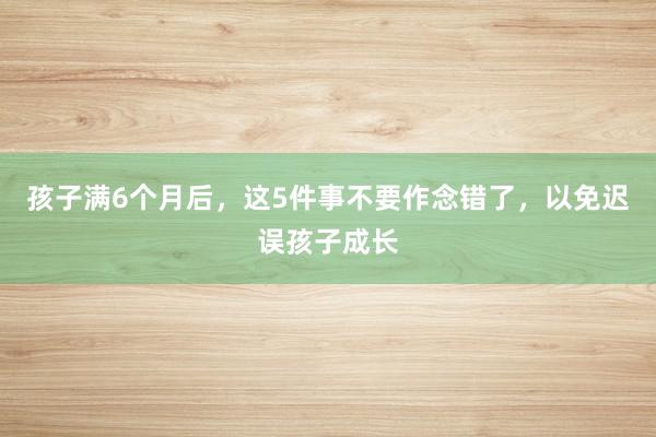 孩子满6个月后，这5件事不要作念错了，以免迟误孩子成长