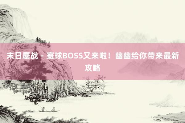 末日鏖战 - 寰球BOSS又来啦！幽幽给你带来最新攻略