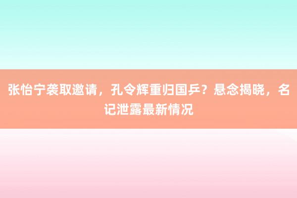 张怡宁袭取邀请，孔令辉重归国乒？悬念揭晓，名记泄露最新情况