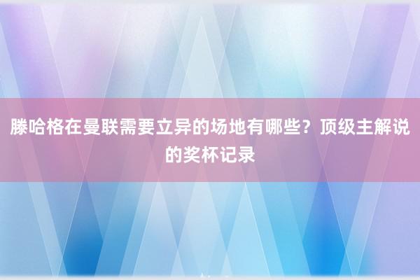 滕哈格在曼联需要立异的场地有哪些？顶级主解说的奖杯记录