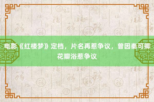 电影《红楼梦》定档，片名再惹争议，曾因秦可卿花瓣浴惹争议