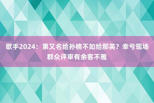 歌手2024：第又名给孙楠不如给那英？幸亏现场群众评审有余客不雅