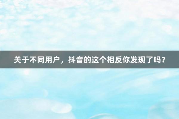 关于不同用户，抖音的这个相反你发现了吗？