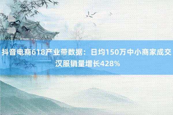 抖音电商618产业带数据：日均150万中小商家成交 汉服销量增长428%