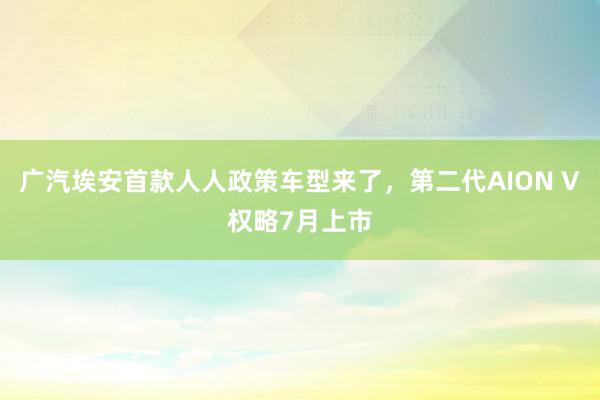 广汽埃安首款人人政策车型来了，第二代AION V权略7月上市