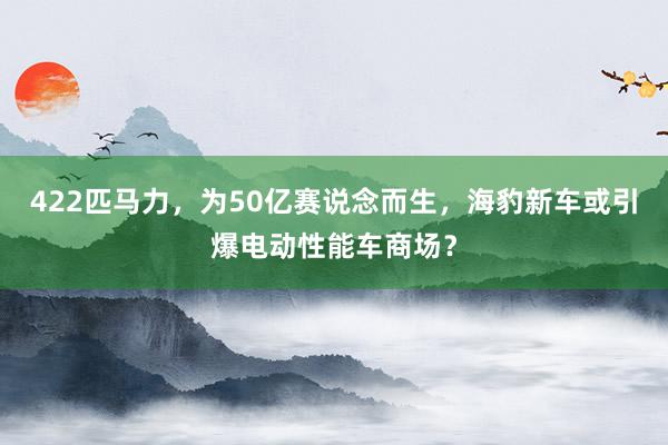 422匹马力，为50亿赛说念而生，海豹新车或引爆电动性能车商场？