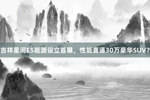 吉祥星河E5能源设立首曝，性能直逼30万豪华SUV？