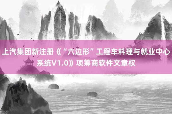 上汽集团新注册《“六边形”工程车料理与就业中心系统V1.0》项筹商软件文章权