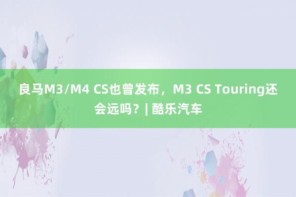 良马M3/M4 CS也曾发布，M3 CS Touring还会远吗？| 酷乐汽车