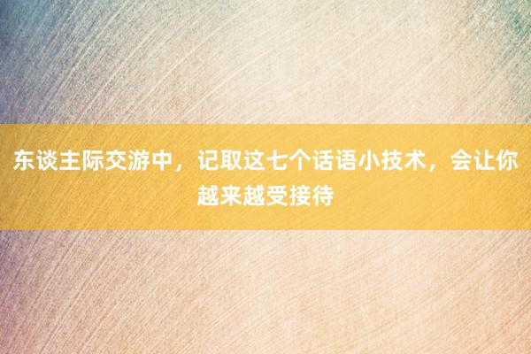 东谈主际交游中，记取这七个话语小技术，会让你越来越受接待