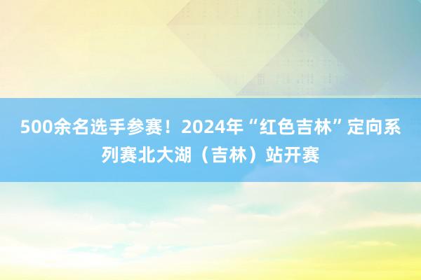 500余名选手参赛！2024年“红色吉林”定向系列赛北大湖（吉林）站开赛