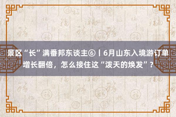 景区“长”满番邦东谈主⑥丨6月山东入境游订单增长翻倍，怎么接住这“泼天的焕发”？