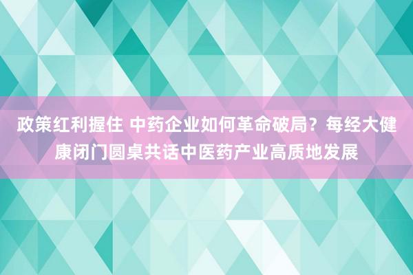 政策红利握住 中药企业如何革命破局？每经大健康闭门圆桌共话中医药产业高质地发展