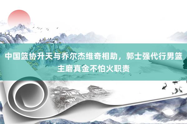 中国篮协升天与乔尔杰维奇相助，郭士强代行男篮主磨真金不怕火职责