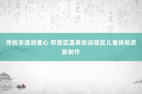 传统非遗润童心 即墨区温泉街谈辖区儿童体验皮影制作