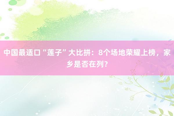 中国最适口“莲子”大比拼：8个场地荣耀上榜，家乡是否在列？