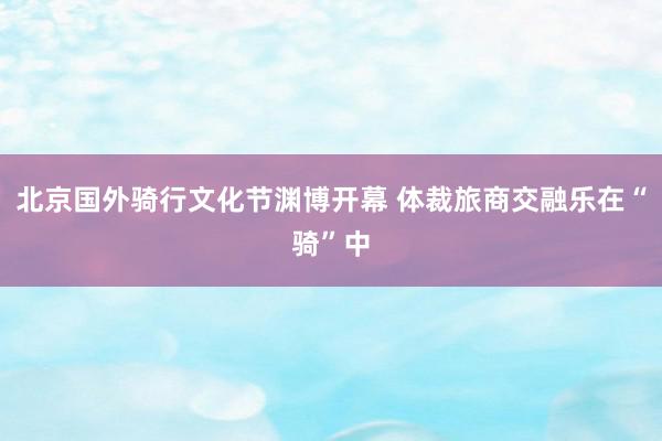 北京国外骑行文化节渊博开幕 体裁旅商交融乐在“骑”中