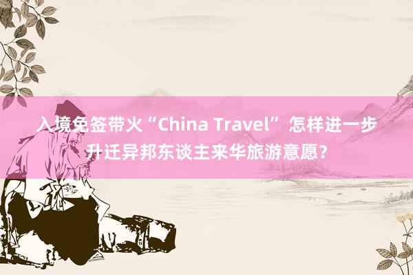 入境免签带火“China Travel” 怎样进一步升迁异邦东谈主来华旅游意愿？