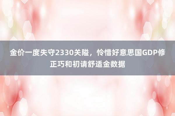 金价一度失守2330关隘，怜惜好意思国GDP修正巧和初请舒适金数据