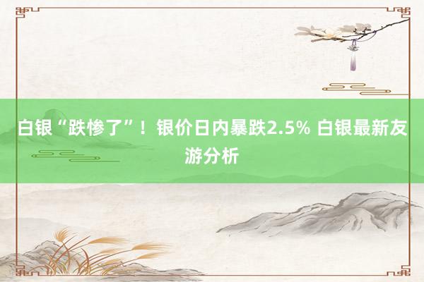 白银“跌惨了”！银价日内暴跌2.5% 白银最新友游分析