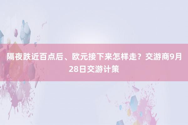 隔夜跌近百点后、欧元接下来怎样走？交游商9月28日交游计策