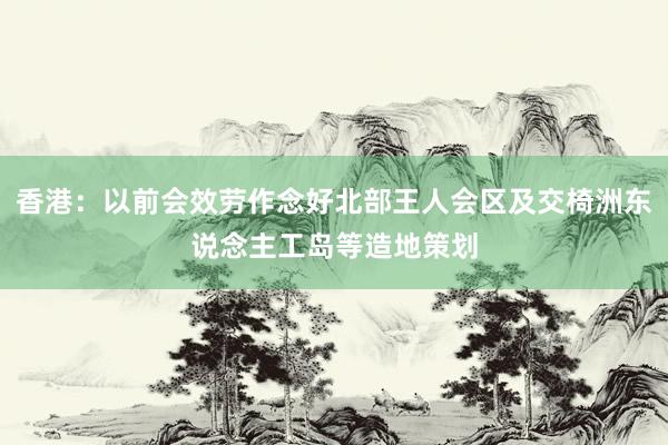 香港：以前会效劳作念好北部王人会区及交椅洲东说念主工岛等造地策划