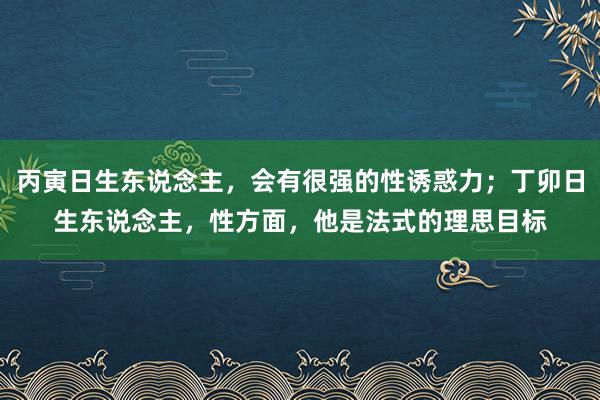 丙寅日生东说念主，会有很强的性诱惑力；丁卯日生东说念主，性方面，他是法式的理思目标