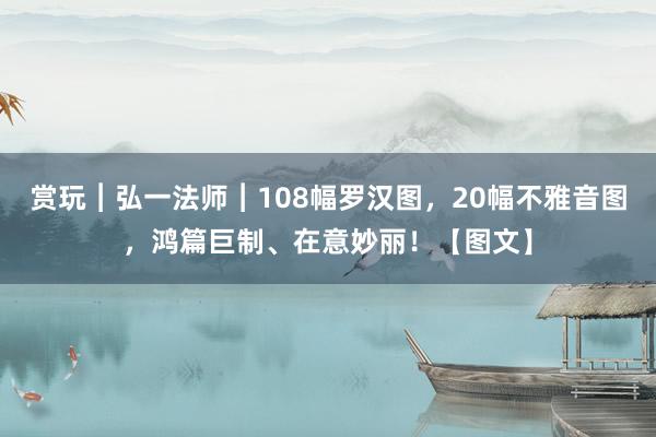 赏玩︱弘一法师︱108幅罗汉图，20幅不雅音图，鸿篇巨制、在意妙丽！【图文】