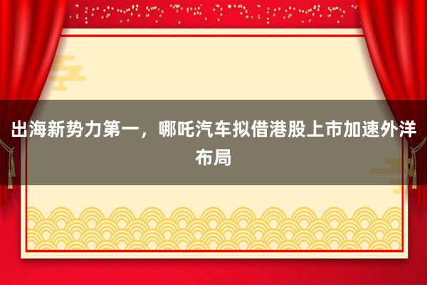 出海新势力第一，哪吒汽车拟借港股上市加速外洋布局