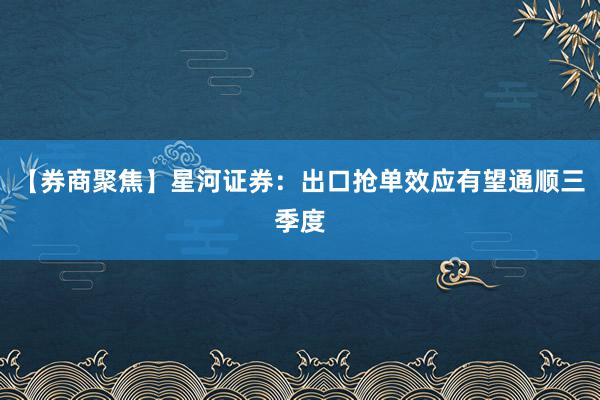 【券商聚焦】星河证券：出口抢单效应有望通顺三季度