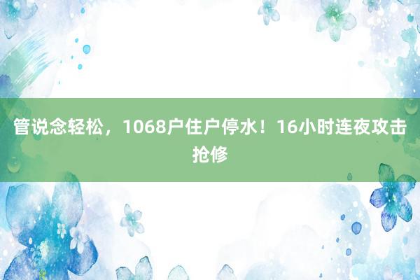 管说念轻松，1068户住户停水！16小时连夜攻击抢修