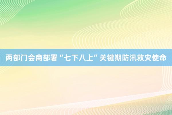 两部门会商部署“七下八上”关键期防汛救灾使命