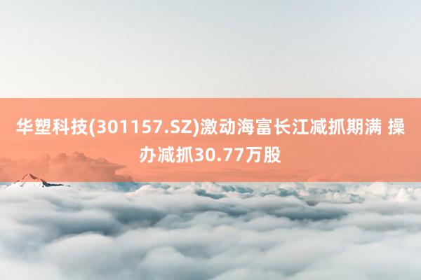 华塑科技(301157.SZ)激动海富长江减抓期满 操办减抓30.77万股