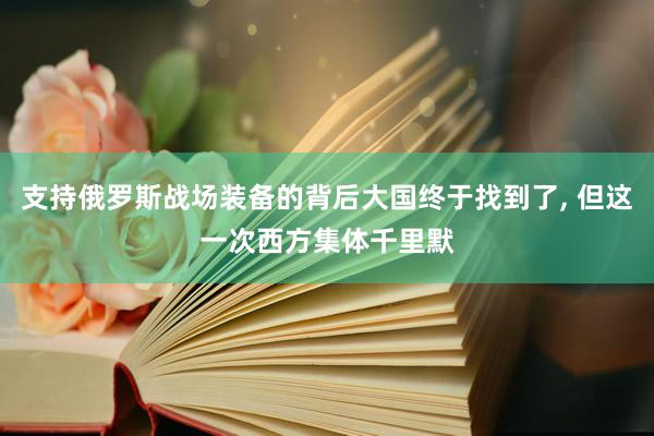 支持俄罗斯战场装备的背后大国终于找到了, 但这一次西方集体千里默