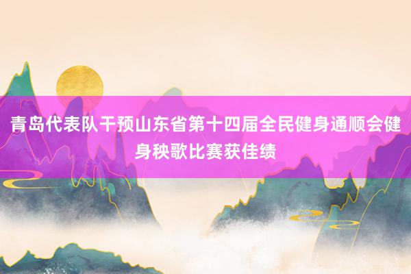 青岛代表队干预山东省第十四届全民健身通顺会健身秧歌比赛获佳绩